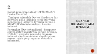 2.
Ranah perangkat M2M/IOT (M2M/IOT
Device Domain).
Terdapat sejumlah Device Hardware dan
Software pada jaringan komputer yang
mendukung jalannya layanan berbasis
M2M/IOT dan ketersediaan koneksi
internet.
Perangkat (Device) meliputi : komputer
server, gateway/gateway server, firewall,
BTS dari operator penyedia layanan
internet dan komunikasi, dan database
server untuk penyimpanan data dan
informasi.
 