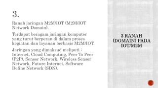 3.
Ranah jaringan M2M/IOT (M2M/IOT
Network Domain).
Terdapat beragam jaringan komputer
yang turut berperan di dalam proses
kegiatan dan layanan berbasis M2M/IOT.
Jaringan yang dimaksud meliputi :
Internet, Cloud Computing, Peer To Peer
(P2P), Sensor Network, Wireless Sensor
Network, Future Internet, Software
Define Network (SDN).
 