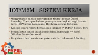  Menggunakan bahasa pemrograman tingkat rendah (misal :
Assembly, C) maupun bahasa pemrograman tingkat tinggi (contoh :
Java, PHP) untuk komunikasi Hardware dengan Software.
 Koneksi secara remote berbasiskan internet  TCP/IP, Socket, Port.
 Pemanfaatan sensor untuk pemindaian lingkungan --> WSN
(Wireless Sensor Network).
 Pengiriman dan penerimaan paket data dan informasi Routing.
 