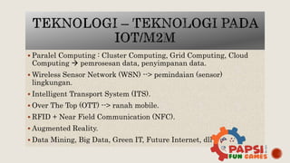  Paralel Computing : Cluster Computing, Grid Computing, Cloud
Computing  pemrosesan data, penyimpanan data.
 Wireless Sensor Network (WSN) --> pemindaian (sensor)
lingkungan.
 Intelligent Transport System (ITS).
 Over The Top (OTT) --> ranah mobile.
 RFID + Near Field Communication (NFC).
 Augmented Reality.
 Data Mining, Big Data, Green IT, Future Internet, dll
 