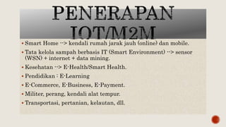  Smart Home --> kendali rumah jarak jauh (online) dan mobile.
 Tata kelola sampah berbasis IT (Smart Environment) --> sensor
(WSN) + internet + data mining.
 Kesehatan --> E-Health/Smart Health.
 Pendidikan : E-Learning
 E-Commerce, E-Business, E-Payment.
 Militer, perang, kendali alat tempur.
 Transportasi, pertanian, kelautan, dll.
 