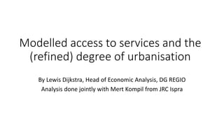 Modelled access to services and the
(refined) degree of urbanisation
By Lewis Dijkstra, Head of Economic Analysis, DG REGIO
Analysis done jointly with Mert Kompil from JRC Ispra
 