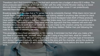 Therefore I don’t find it surprising to know that each episode has a budget of about $2.5 million. The
show produces each episode as though it’s a film with the writer Charlie Brooker stating in a Good
Morning Britain interview “Each one (episode) is an individual little movie if I can pretentiously
describe them that way.”
Breaking away from the idea that a TV series has to be coherently themed. While black mirror has an
overall theme, each episode is 100% different and nothing relates to anything else (except for black
museum) This will link in with the next product (The Grand Budapest hotel) Both of these products
have something very unique in that they completely brake away from mainstream conventions and do
their own thing. Because it works. They have taken the approach that they believed will work and
therefore the products work so much better as they are made by the creators using the conventions
they felt are appropriate and ditching conventions that they disliked. Rather than just following the
rules for the sake of following the rules.
This gives/gave me a fresh perspective on film making. It reminded me that when you make a film
you need to constantly ask yourself. Why? Why am I using a long shot here, what do I want the
audience to get from this. Why am I using this type of music, why am I using this type of movement.
Am I doing it because it actually adds something to the story and the character, giving the audience
more knowledge and insight. Or am I doing it because it has been done before and been shown to
work.
 