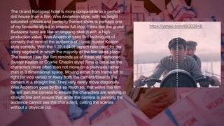 https://vimeo.com/89302848
The Grand Budapest hotel is more comparable to a perfect
doll house than a film. Wes Anderson style, with his bright
saturated colours and perfectly framed shots is perhaps one
of my favourite styles in cinema full stop. Films like the grand
Budapest hotel are like an ongoing sketch with a high
production value. Wes Anderson uses film techniques of
comedy that remind the audience of classic buster Keaton
style comedy. With the 1.37:1 (4:3) aspect ratio used for the
‘story segment’ in which the majority of the film takes place.
The reason I say the film reminds us of these old fashioned
(buster Keaton or Charlie Chaplin style) films is because the
characters more often than not move on a plain/axis rather
than in 3 dimensional space. Moving either from frame left to
right (or vice versa) or Away from the camera/towards the
camera in a straight line. They very rarely move diagonally.
Wes Anderson goes by this so much so, that within this film
he will pan the camera to ensure the characters are walking in
straight line and ensure that while the camera is panning the
audience cannot see the characters, cutting the scenes
without a physical cut.
 