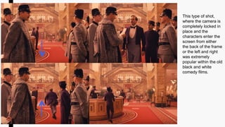 This type of shot,
where the camera is
completely locked in
place and the
characters enter the
screen from either
the back of the frame
or the left and right
was extremely
popular within the old
black and white
comedy films.
 