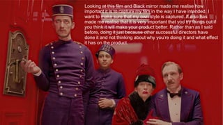 Looking at this film and Black mirror made me realise how
important it is to capture my film in the way I have intended, I
want to make sure that my own style is captured. It also has
made me realise that it is very important that you try things out if
you think it will make your product better. Rather than as I said
before, doing it just because other successful directors have
done it and not thinking about why you’re doing it and what effect
it has on the product.
 