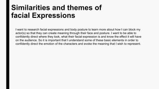 Similarities and themes of
facial Expressions
I want to research facial expressions and body posture to learn more about how I can block my
actor(s) so that they can create meaning through their face and posture. I want to be able to
confidently direct where they look, what their facial expression is and know the effect it will have
on the audience. So it is important that I understand some of these basic elements in order to
confidently direct the emotion of the characters and evoke the meaning that I wish to represent.
 