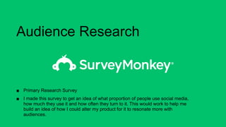 Audience Research
■ Primary Research Survey
■ I made this survey to get an idea of what proportion of people use social media,
how much they use it and how often they turn to it. This would work to help me
build an idea of how I could alter my product for it to resonate more with
audiences.
 