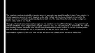 The idea is to create a despicable character who only seems to care about himself and doesn’t pay attention to
what's happening around him, only focusing on the affair he has with his phone. His lack of interest for the
people around him makes the audience abject and loath him. The idea of this character being a real person
leaves a sour taste in our mouth.
Through unfortunate circumstances has is placed into isolation our view of him changes. As he cycles through
different emotional states (anger, sorrow, regret, emptiness etc.) and his sanity starts to deteriorate. We start to
feel empathy towards him as he hurts his own body to keep himself sane, we start to see the humanity within
him and now we no longer find him to be despicable, but we find him to be a victim.
We want him to get out of this box, back into the real world with other humans and social interactions.
 