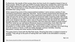 Furthermore, the results of this survey show me how much of a negative impact it has on
these people. While the split was 50/50 of people stating they wished they spent less time
and people stating they thought they spent just the right amount of time using social
media. This shows that as a rule of thumb using social media less seems to be more
desirable than using it more.
While researching some of the science behind isolation I came across a series of very
interesting experiments called the ‘Rat Park’. Some of these experiments tied directly into
my product and social media itself. In this experiment they placed a rat into an isolated
cage and give the rat the option of substance enhanced water (meaning water with drugs
such as cocaine in it) or food. And the rats would always choose the substance enhanced
water over whatever the other option was to the point where the rats would die, either
through starvation or through a drug overdose. But how does this relate to social media?
Well from what we can see above whenever anyone is bored they more often than not
turn to social media to ease their boredom. And boredom is often due to a lack of
stimulation or in other words, isolation. Now while social media is perhaps not a hard drug
such as cocaine or heroin. It still can badly damage a person mentally. Causing
depression, anxiety and other severe mental illnesses.
This goes hand in hand with the Rat Park study. Showing that when a subject is bored or
isolated. They will go to the point of risking their own health to be stimulated in anyway
possible.
Ref. 4-5
http://www.stuartmcmillen.com/comic/rat-park/#page-28
 