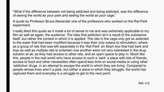 “What if the difference between not being addicted and being addicted, was the difference
of seeing the world as your park and seeing the world as your cage.”
A quote by Professor Bruce Alexander one of the professors who worked on the Rat Park
experiment.
I really liked this quote as it made a lot of sense to me and was extremely applicable to my
film as well as again, the audience. The idea that addiction isn’t a result of the substance
itself, but rather the context in which it is applied. The rats in the cage only got so addicted
to the water that had been modified because it was their only solace to stimulation, where
as a group of rats that was left separately in the ‘Rat Park’ an 8sqm box that had bark and
toys as well as multiple rats to entertain one another were not very interested in the drug
solution at all, as they had access to other rats, and an open space to play in. Much like
this, people in the real world who have access to such a ‘park’ a place with lots of friends,
access to food and other necessities often spend less time on social media or using other
‘addictive’ drugs. in an attempt to escape the world in which they are living. Compared to
people whose lives aren’t a park, but rather a place in which they struggle, the world has
captured them and everyday is a struggle to get to the next point.
Ref. 4-5
 