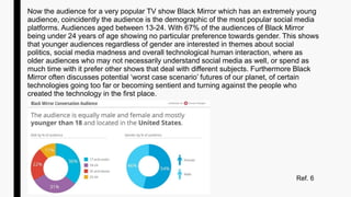 Now the audience for a very popular TV show Black Mirror which has an extremely young
audience, coincidently the audience is the demographic of the most popular social media
platforms. Audiences aged between 13-24. With 67% of the audiences of Black Mirror
being under 24 years of age showing no particular preference towards gender. This shows
that younger audiences regardless of gender are interested in themes about social
politics, social media madness and overall technological human interaction, where as
older audiences who may not necessarily understand social media as well, or spend as
much time with it prefer other shows that deal with different subjects. Furthermore Black
Mirror often discusses potential ‘worst case scenario’ futures of our planet, of certain
technologies going too far or becoming sentient and turning against the people who
created the technology in the first place.
Ref. 6
 