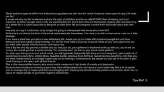 See Ref. 9
These statistics again re-affirm how addicted young people are, with fact like ‘active Snapchat users open the app 25+ times
per day’.
It shows me why my film is relevant and why the topic of addiction and the so called FOMO (fear of missing out) is so
important, as these younger teens (<24) are spending lots and lots of their time and brainpower, chasing after and searching
for a better life in a cyber space that is designed to make them fail and designed to make them feel worse about their own
lives.
Now why do I say it is addictive, or by design it is going to make people feel worse about their life?
While this is not directly the fault of the social media websites themselves. It is more to do with human nature. Lets run a little
example.
If you have a great day, you get a a new well paying job, maybe you go on a date with gorgeous guy/gal and you have
delicious food and overall a great time/day. You are far more likely to post this on social media as you had a good time and
you want other people to know that you had a good day.
Now if flip this and say you had a terrible day you lost your job, your girlfriend or boyfriend broke up with you, you’re low on
money. But overall you had a pretty bad day. You probably won’t put that on your social media platform.
So, when you then go onto your social media, you will (generally (especially with sites such as Instagram) ) see a plethora of
people having a good time, smiling faces, beautiful people, delicious food. All these people having a great time. And then you
are there. Maybe having an average to good day, but its nothing in comparison to the people you can see in the palm of your
hand drinking on the beach with all their friends.
This is (the oversimplified reason) why social media creates such high levels of anxiety and depression.
Because even though you’re having a good day, there will be people who are having a much better day. Not a lot of people
post an average day or maybe what they are struggling with. Causing this almost toxically positive environment, which has no
space for regular people or god forbid negative experiences.
 