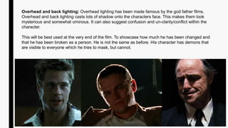 Overhead and back lighting: Overhead lighting has been made famous by the god father films.
Overhead and back lighting casts lots of shadow onto the characters face. This makes them look
mysterious and somewhat ominous. It can also suggest confusion and un-clarity/conflict within the
character.
This will be best used at the very end of the film. To showcase how much he has been changed and
that he has been broken as a person. He is not the same as before. His character has demons that
are visible to everyone which he tries to mask, but cannot.
 