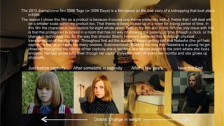 The 2013 drama/crime film 3096 Tage (or 3096 Days) is a film based on the true story of a kidnapping that took place
in1998.
The reason I chose this film as a product is because it covers one theme extremely well. A theme that I will deal with
on a smaller scale within my product too. That theme is being locked up in a room for a long period of time. In
this film the character is held captive for eight whole years. Both in my film and in this film the only issue with this
is that the protagonist is locked in a room that has no way of showing the passing of time through a clock, or the
change in technology etc. So the way that director Sherry Hormann achieved this is through physical
transformation of the character. Throughout first act the audience keeps getting told that Natasha (the girl held
captive) is too fat and eats too many cookies. Subconsciously building the idea that Natasha is a young fat girl.
However throughout the course of her captivity she is fed less, she looses weight to the point where she looks
anorexic, her hair grows long even though her captor shaves it clean off every few months and she grows up
physically.
Just before captivity After sometime in captivity After a few years Near the End
Drastic Change in weight
 