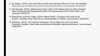 11.lay Skipper. (2018). How (And Why) to Build Some Boredom Back Into Your Life. Available:
https://www.gq.com/story/how-and-why-you-should-be-bored. Last accessed 19/02/2019.
12.odd Spangler. (2018). Netflix Eyeing Total of About 700 Original Series in 2018. Available:
https://variety.com/2018/digital/news/netflix-700-original-series-2018-1202711940/. Last
accessed 19/02/2019.
13.David Brown and Nick Triggle. (2018). Mental health: 10 charts on the scale of the
problem. Available: https://www.bbc.co.uk/news/health-41125009. Last accessed 19/02/2019.
14.Aj Detisch. (2018). Film Lighting Techniques: How to Make Your Film Look More
Cinematic. Available: https://www.studiobinder.com/blog/film-lighting-techniques/. Last accessed
19/02/2019.
 