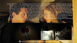 Another thing that I really appreciated about this film is the use of the actual set itself. When the character first gets
into the room it is completely baron. There is nothing but her. However slowly throughout the film the protagonist
ask for things from her captor and he gives her things like chairs, a stove, a table etc. Filling up the room and
looking her up/confining her space with each item that is added to the room. This adds to the need for her to get,
she herself has grown, she has changed, her room living space is slowly pushing in around her. Like the garbage
compactor in star wars, the audience and the characters both want to get out as fast as possible because they
know that every second longer they stay in this environment things will only get worse. In this film it is the exact
same, just much slower. I think this film has some really nice ideas about how to show the passage of time in a
place where the concept of time seems to lack to exist. These subtleties that they have to progress the change
in the character are subtleties I will implement within my own film, though I won’t be able to change my
characters physically as much as was done within this film I do wish to change them through their hair and facial
hair appearance in terms of facial expressions and so forth.
Drastic Change in claustrophobia
 