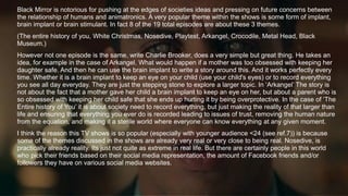 Black Mirror is notorious for pushing at the edges of societies ideas and pressing on future concerns between
the relationship of humans and animatronics. A very popular theme within the shows is some form of implant,
brain implant or brain stimulant. In fact 8 of the 19 total episodes are about these 3 themes.
(The entire history of you, White Christmas, Nosedive, Playtest, Arkangel, Crocodile, Metal Head, Black
Museum.)
However not one episode is the same, write Charlie Brooker, does a very simple but great thing. He takes an
idea, for example in the case of Arkangel. What would happen if a mother was too obsessed with keeping her
daughter safe. And then he can use the brain implant to write a story around this. And it works perfectly every
time. Whether it is a brain implant to keep an eye on your child (use your child's eyes) or to record everything
you see all day everyday. They are just the stepping stone to explore a larger topic. In ‘Arkangel’ The story is
not about the fact that a mother gave her child a brain implant to keep an eye on her, but about a parent who is
so obsessed with keeping her child safe that she ends up hurting it by being overprotective. In the case of ‘The
Entire history of You’ it is about society need to record everything, but just making the reality of that larger than
life and ensuring that everything you ever do is recorded leading to issues of trust, removing the human nature
from the equation, and making it a sterile world where everyone can know everything at any given moment.
I think the reason this TV shows is so popular (especially with younger audience <24 (see ref.7)) is because
some of the themes discussed in the shows are already very real or very close to being real. Nosedive, is
practically already reality. Its just not quite as extreme in real life. But there are certainly people in this world
who pick their friends based on their social media representation, the amount of Facebook friends and/or
followers they have on various social media websites.
 