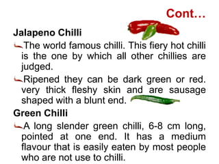 Cont…
Jalapeno Chilli
The world famous chilli. This fiery hot chilli
is the one by which all other chillies are
judged.
Ripened they can be dark green or red.
very thick fleshy skin and are sausage
shaped with a blunt end.
Green Chilli
A long slender green chilli, 6-8 cm long,
pointed at one end. It has a medium
flavour that is easily eaten by most people
who are not use to chilli.
 