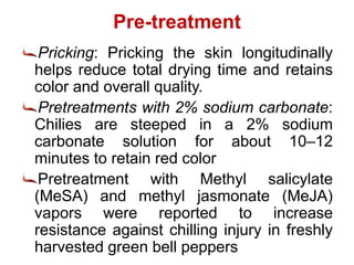 Pre-treatment
Pricking: Pricking the skin longitudinally
helps reduce total drying time and retains
color and overall quality.
Pretreatments with 2% sodium carbonate:
Chilies are steeped in a 2% sodium
carbonate solution for about 10–12
minutes to retain red color
Pretreatment with Methyl salicylate
(MeSA) and methyl jasmonate (MeJA)
vapors were reported to increase
resistance against chilling injury in freshly
harvested green bell peppers
 
