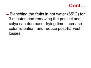 Cont…
Blanching the fruits in hot water (65°C) for
3 minutes and removing the pedicel and
calyx can decrease drying time, increase
color retention, and reduce post-harvest
losses.
 