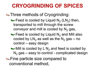 CRYOGRINDING OF SPICES
Three methods of Cryogrinding:
Feed is cooled by Liquid N2 (LN2) then,
transported to mill through the screw
conveyor and mill is cooled by N2 gas,
Feed is cooled by Liquid N2 and Mill also
cooled by LN2 as well as the N2 gas – no
control – easy design
Mill is cooled by L N2 and feed is cooled by
N2 gas – easy to control - complicated design
Fine particle size compared to
conventional method,
 