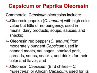 Capsicum or Paprika Oleoresin
Commercial Capsicum oleoresins include:
Oleoresin paprika (C. annum) with high color
value but little or no pungency, used in
meats, dairy products, soups, sauces, and
snacks;
Oleoresin red pepper (C. annum) from
moderately pungent Capsicum used in
canned meats, sausages, smoked pork,
spreads, soups, snacks, and drinks for their
color and flavor; and
Oleoresin Capsicum (Bird chilies—C.
frutescens) or African Capsicum, used for its
 