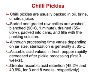 Chilli Pickles
Chilli pickles are usually packed in oil, brine,
or citrus juice.
Sorted and graded raw chilies are washed,
blanched (90◦C, 1 minute), drained (55–
65%), packed into cans, and fille with the
packing solution.
Although processing time varies depending
on jar size, sterilization is generally at 85◦C
Ascorbic acid values in fresh pepper rapidly
decreased after pickle processing (first 3
weeks),
Greater ascorbic acid retention (48.2% and
40.9%, for 3 and 8 weeks, respectively)
 