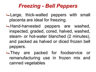 Freezing - Bell Peppers
Large, thick-walled peppers with small
placenta are ideal for freezing.
Hand-harvested peppers are washed,
inspected, graded, cored, halved, washed,
steam- or hot-water blanched (2 minutes),
and packed as halved or diced frozen bell
peppers.
They are packed for foodservice or
remanufacturing use in frozen mix and
canned vegetables
 
