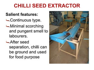 Salient features:
Continuous type.
Minimal scorching
and pungent smell to
labourers.
After seed
separation, chilli can
be ground and used
for food purpose
CHILLI SEED EXTRACTOR
 