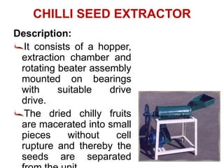 CHILLI SEED EXTRACTOR
Description:
It consists of a hopper,
extraction chamber and
rotating beater assembly
mounted on bearings
with suitable drive
drive.
The dried chilly fruits
are macerated into small
pieces without cell
rupture and thereby the
seeds are separated
 