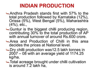 INDIAN PRODUCTION
Andhra Pradesh stands first with 57% to the
total production followed by Karnataka (12%),
Orissa (5%), West Bengal (5%), Maharashtra
(4%), etc.,
Guntur is the biggest chilli producing region,
contributing 30% to the total production of AP
with annual turnover of around Rs.600 crore.
Area and Production of Chilli in this area
decides the prices at National level.
Dry chilli production was12.5 lakh tonnes in
2007 – 08 with an average yield of 1174.25
kg/ha.
Total acreage brought under chilli cultivation
is around 7.2 lakh ha,
 