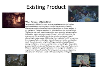 Existing Product
What Remains of Edith Finch
What Remains of Edith Finch is a narrative based game that also involves
puzzle based exploration mechanics in order to progress the Playable
Character around the house/levels, a mechanic I hope to almost replicate in
my own game. The game appeals to its select audience due to many factors.
The lighting and music used throughout the game present a calm atmosphere
to focus the players attention more on the story being told rather than the
environment, this can also be seen by the narrative text appearing and
obstructing the players view. Additionally, there is a lack of health bars, ammo,
inventory etc., further enticing the player to focus more on the narrative than
solely the main character or fighting. The game also involves slight puzzle
solving mechanics so to learn more information surrounding the story and to
progress to different rooms of the house and repeat the process. Furthermore,
I hope to replicate this type of exploration in my own game, but add my own
original parts to it, such as certain horror aspects incorporated and possibly
also some sort of narrative added, but less explicitly than in this game.
 