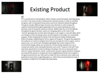 Existing Product
PT
PT is a purely horror oriented game, which revolves around the player seemingly going
in circles in the same corridor, solving almost unknown puzzles in order to complete
the game, with a multitude of jump scares and horror elements placed throughout.
This game includes different types of jump scare elements in order to keep the
audience entertained throughout gameplay and so to avoid repeating the same
elements and risk losing the audiences interest. Additionally, the use of the lighting
throughout the game has been used to an intriguing extent, as for most of the
"normal" gameplay, the corridor where the game is set is kept in a very dim light, which
can change to more harrowing colours of red and green if the player can successfully
progress, further displaying the reality of the environment slowly breaking down
before the player, heightening the horror aspects of the game. The game also appeal to
the audience as it seems to display more than just one type of a horror aspect, such as
jump scares, as it can be seen throughout gameplay that certain aspects of the
environment change subtly, such as pictures in frames being smashed, torn up or
crossed out and far more noticeable elements such as the "creature in the sink" that
have been placed there to look horrifying to the player, but not to necessarily harm
them or convey information, which I could use for my own in game elements. However,
not only will the puzzles in my game be more straightforward and far more explicit in
the game environment, but I also want to make the horror elements more subtle and
gradually increase them as gameplay goes on, rather than just presenting one type of
atmosphere straight from the beginning of gameplay.
 