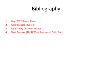 Bibliography
1. King (2012) Candy Crush
2. 7780"s Studio (2014) PT
3. Steve Gabry (2016) Sally Face
4. Giant Sparrow (2017) What Remains of Edith Finch
 