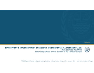 1
DEVELOPMENT & IMPLEMENTATION OF REGIONAL ENVIRONMENTAL MANAGEMENT PLANS|
Marie BOURREL-McKINNON
Senior Policy Officer- Special Assistant to the Secretary-General
P-SIDS Regional Training & Capacity Building Workshop on Deep-Seabed Mining / 12-14 February 2019 – Nuku’Alofa, Kingdom of Tonga
 
