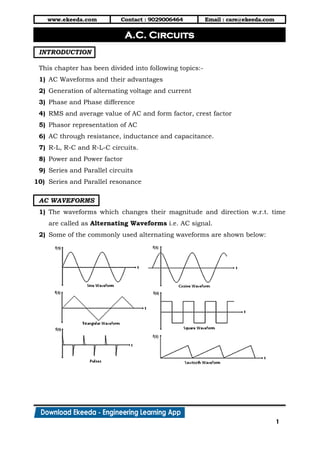 www.ekeeda.com Contact : 9029006464 Email : care@ekeeda.com
1
P
INTRODUCTION
This chapter has been divided into following topics:-
1) AC Waveforms and their advantages
2) Generation of alternating voltage and current
3) Phase and Phase difference
4) RMS and average value of AC and form factor, crest factor
5) Phasor representation of AC
6) AC through resistance, inductance and capacitance.
7) R-L, R-C and R-L-C circuits.
8) Power and Power factor
9) Series and Parallel circuits
10) Series and Parallel resonance
AC WAVEFORMS
1) The waveforms which changes their magnitude and direction w.r.t. time
are called as Alternating Waveforms i.e. AC signal.
2) Some of the commonly used alternating waveforms are shown below:
A.C. Circuits
 