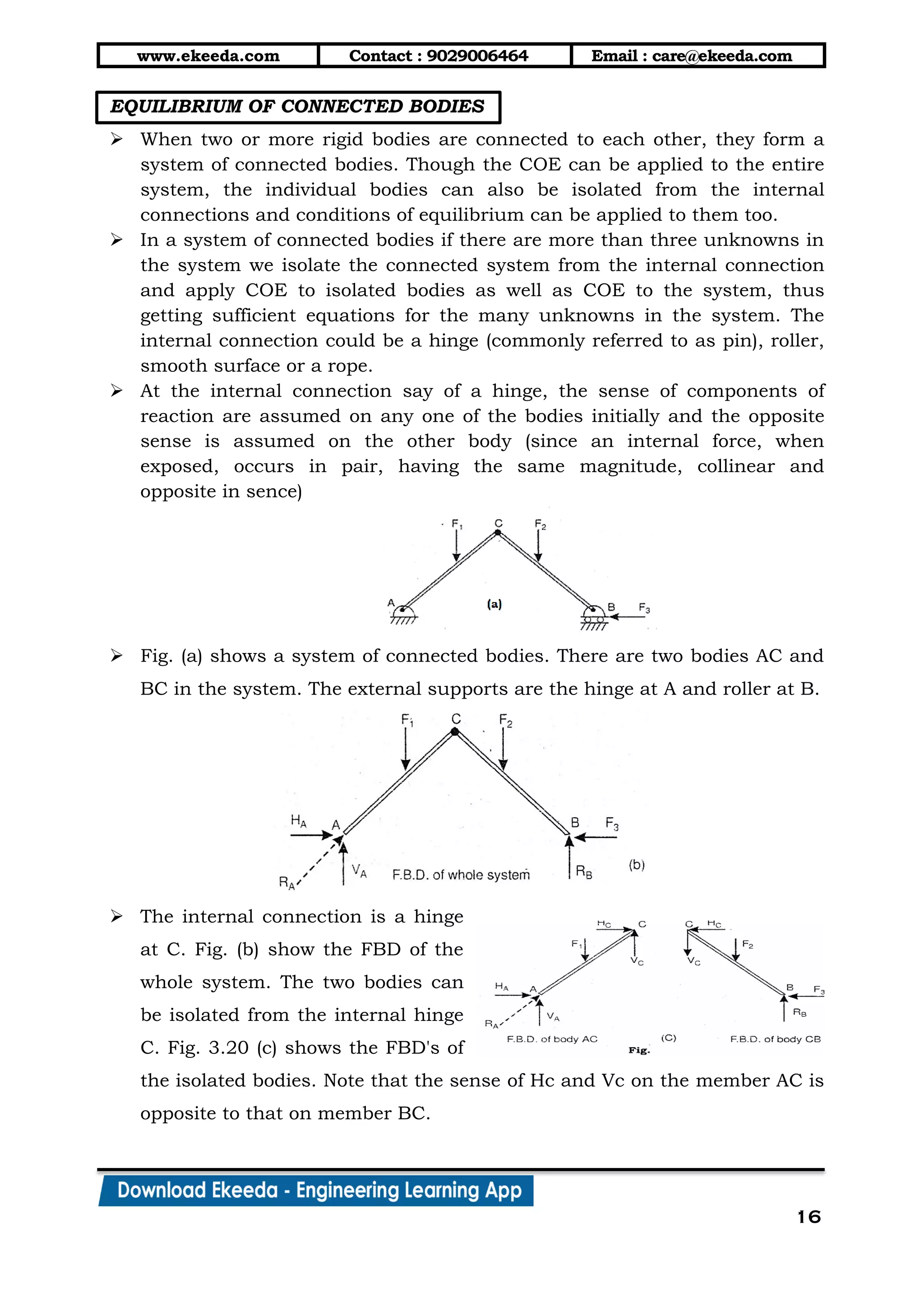 www.ekeeda.com Contact : 9029006464 Email : care@ekeeda.com
16
EQUILIBRIUM OF CONNECTED BODIES
 When two or more rigid bodies are connected to each other, they form a
system of connected bodies. Though the COE can be applied to the entire
system, the individual bodies can also be isolated from the internal
connections and conditions of equilibrium can be applied to them too.
 In a system of connected bodies if there are more than three unknowns in
the system we isolate the connected system from the internal connection
and apply COE to isolated bodies as well as COE to the system, thus
getting sufficient equations for the many unknowns in the system. The
internal connection could be a hinge (commonly referred to as pin), roller,
smooth surface or a rope.
 At the internal connection say of a hinge, the sense of components of
reaction are assumed on any one of the bodies initially and the opposite
sense is assumed on the other body (since an internal force, when
exposed, occurs in pair, having the same magnitude, collinear and
opposite in sence)
 Fig. (a) shows a system of connected bodies. There are two bodies AC and
BC in the system. The external supports are the hinge at A and roller at B.
 The internal connection is a hinge
at C. Fig. (b) show the FBD of the
whole system. The two bodies can
be isolated from the internal hinge
C. Fig. 3.20 (c) shows the FBD's of
the isolated bodies. Note that the sense of Hc and Vc on the member AC is
opposite to that on member BC.
 