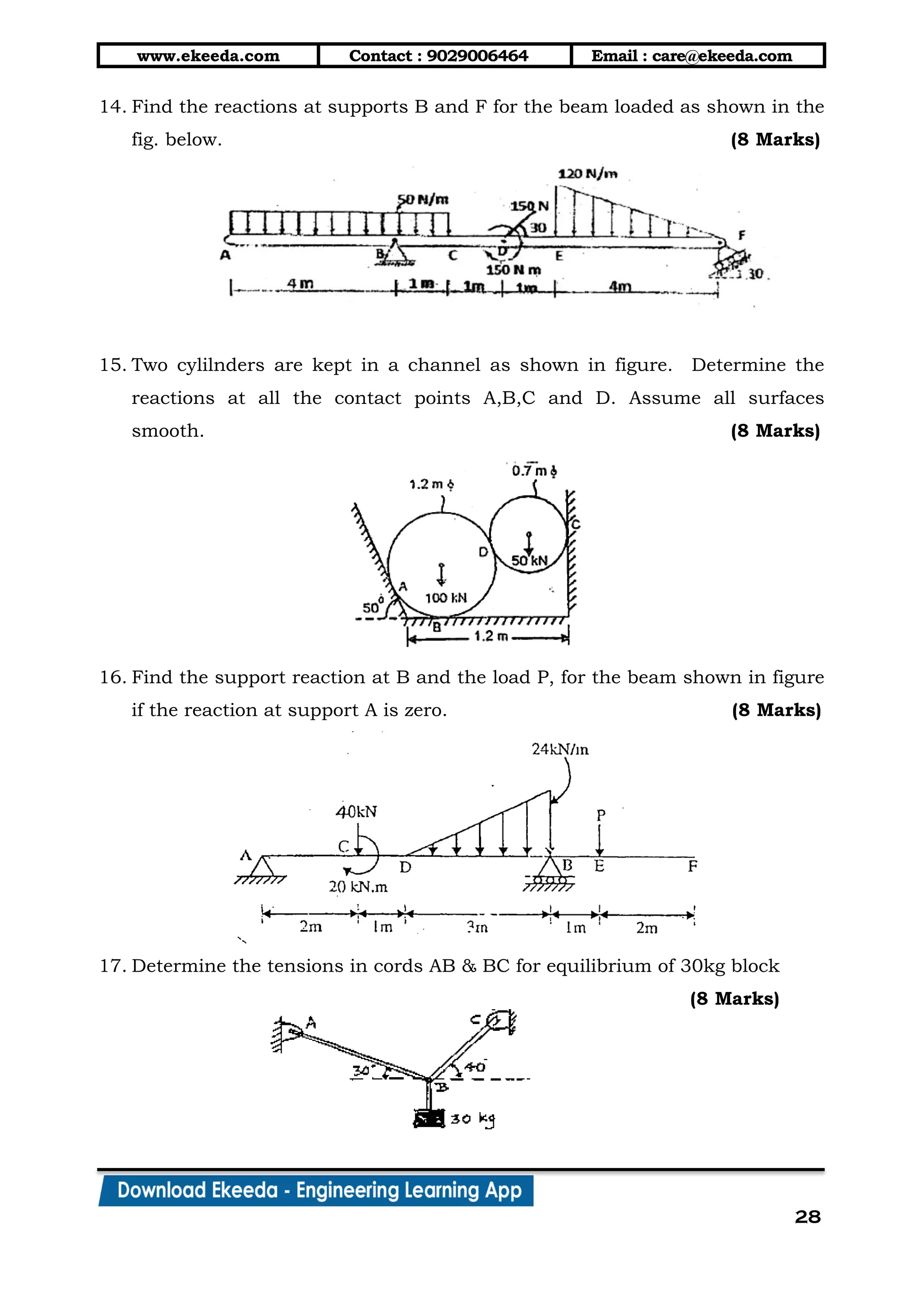www.ekeeda.com Contact : 9029006464 Email : care@ekeeda.com
28
14. Find the reactions at supports B and F for the beam loaded as shown in the
fig. below. (8 Marks)
15. Two cylilnders are kept in a channel as shown in figure. Determine the
reactions at all the contact points A,B,C and D. Assume all surfaces
smooth. (8 Marks)
16. Find the support reaction at B and the load P, for the beam shown in figure
if the reaction at support A is zero. (8 Marks)
17. Determine the tensions in cords AB & BC for equilibrium of 30kg block
(8 Marks)
 