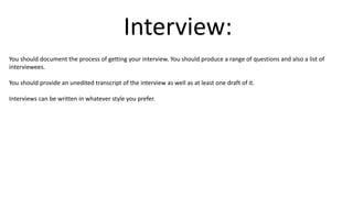 Interview:
You should document the process of getting your interview. You should produce a range of questions and also a list of
interviewees.
You should provide an unedited transcript of the interview as well as at least one draft of it.
Interviews can be written in whatever style you prefer.
 