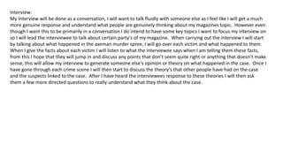 Interview:
My Interview will be done as a conversation, I will want to talk fluidly with someone else as I feel like I will get a much
more genuine response and understand what people are genuinely thinking about my magazines topic. However even
though I want this to be primarily in a conversation I do intend to have some key topics I want to focus my interview on
so I will lead the interviewee to talk about certain party's of my magazine. When carrying out the interview I will start
by talking about what happened in the axeman murder spree, I will go over each victim and what happened to them.
When I give the facts about each victim I will listen to what the interviewee says when I am telling them these facts,
from this I hope that they will jump in and discuss any points that don’t seem quite right or anything that doesn’t make
sense, this will allow my interview to generate someone else's opinion or theory on what happened in the case. Once I
have gone through each crime scene I will then start to discuss the theory's that other people have had on the case
and the suspects linked to the case. After I have heard the interviewees response to these theories I will then ask
them a few more directed questions to really understand what they think about the case.
 