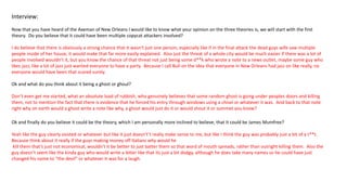 Interview:
Now that you have heard of the Axeman of New Orleans I would like to know what your opinion on the three theories is, we will start with the first
theory. Do you believe that it could have been multiple copycat attackers involved?
I do believe that there is obviously a strong chance that it wasn't just one person, especially like if in the final attack the dead guys wife saw multiple
people inside of her house, it would make that far more easily explained. Also just the threat of a whole city would be much easier if there was a lot of
people involved wouldn’t it, but you know the chance of that threat not just being some d**k who wrote a note to a news outlet, maybe some guy who
likes jazz, like a lot of jazz just wanted everyone to have a party. Because I call Bull on the idea that everyone in New Orleans had jazz on like really, no
everyone would have been that scared surely.
Ok and what do you think about it being a ghost or ghoul?
Don’t even get me started, what an absolute load of rubbish, who genuinely believes that some random ghost is going under peoples doors and killing
them, not to mention the fact that there is evidence that he forced his entry through windows using a chisel or whatever it was. And back to that note
right why on earth would a ghost write a note like why, a ghost would just do it or would shout it or summet you know?
Ok and finally do you believe it could be the theory, which I am personally more inclined to believe, that it could be James Mumfree?
Yeah like the guy clearly existed or whatever but like it just doesn't’t really make sense to me, but like I think the guy was probably just a bit of a t**t.
Because think about it really if the guys making money off Italians why would he
kill them that’s just not economical, wouldn't it be better to just batter them so that word of mouth spreads, rather than outright killing them. Also the
guy doesn’t seem like the kinda guy who would write a letter like that its just a bit dodgy, although he does take many names so he could have just
changed his name to “the devil” or whatever it was for a laugh.
 