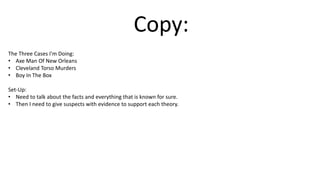 Copy:
The Three Cases I'm Doing:
• Axe Man Of New Orleans
• Cleveland Torso Murders
• Boy In The Box
Set-Up:
• Need to talk about the facts and everything that is known for sure.
• Then I need to give suspects with evidence to support each theory.
 