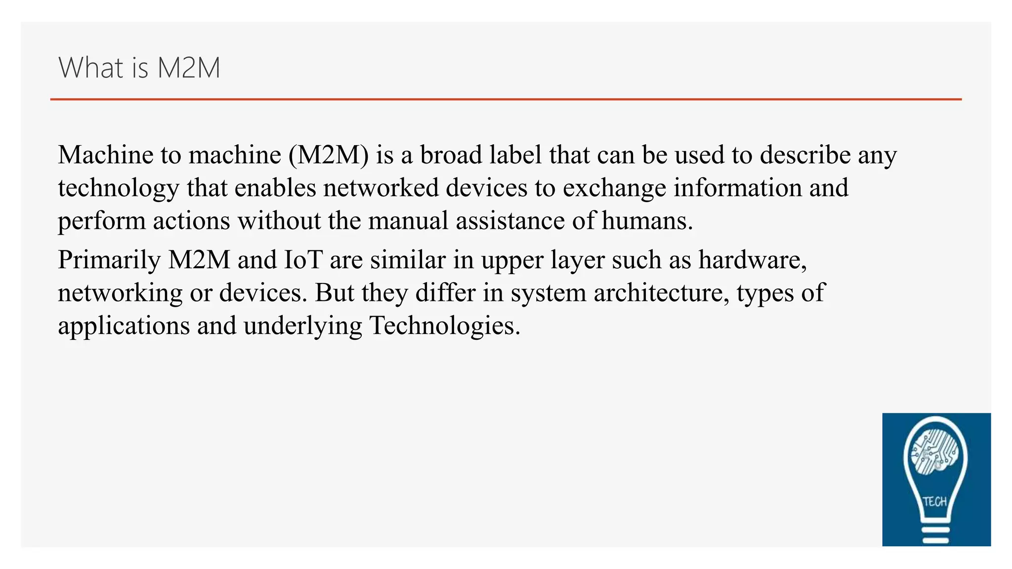 What is M2M
Machine to machine (M2M) is a broad label that can be used to describe any
technology that enables networked devices to exchange information and
perform actions without the manual assistance of humans.
Primarily M2M and IoT are similar in upper layer such as hardware,
networking or devices. But they differ in system architecture, types of
applications and underlying Technologies.
 