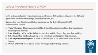 Various important feature of M2M
M2M as discussed earlier refers to networking of various different types of devices for different
applications such as data exchange, consumer services, etc.
Keeping this very thing in mind below mentioned are the desired feature of M2M
communication systems.
1. Time Telerancy: These systems should be designed keeping in mind that data transfer may
take long time intervals.
2. Low Mobility: M2M unlike IOT devices are less Mobile. Hence, they have low mobility.
3. Scheduled: Data Sending/Receiving is pre-scheduled and happens with permission.
4. Low on power consumption: In order to efficiency of M2M application, it is a desired
feature.
5. Packet Switched: M2M device should provide packet switching services.
 