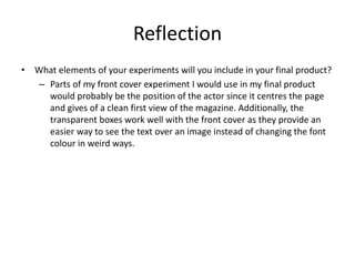 Reflection
• What elements of your experiments will you include in your final product?
– Parts of my front cover experiment I would use in my final product
would probably be the position of the actor since it centres the page
and gives of a clean first view of the magazine. Additionally, the
transparent boxes work well with the front cover as they provide an
easier way to see the text over an image instead of changing the font
colour in weird ways.
 