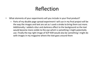 Reflection
• What elements of your experiments will you include in your final product?
– Parts of my double page spread experiment I will use in my final project will be
the way the images and text are set as I used a stroke to bring them out more.
Additionally, I added a blur and darkness effect to the background so the text
would become more visible to the eye which is something I might potentially
use. Finally the top right image of SCP-939 would also be something I might do
with images in my magazine where the text goes around them
 