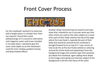 Front Cover Process
For the masthead I wanted it to stand out
with a bright colour in a thicker font, from
my research I found that a dark
yellow/orange isn’t unusual on alternative
rock magazine covers and it was included
in my style sheet. I wanted to give the
cover some depth so on the masthead I
used the inner shadow, gradient overlay
and drop shadow effects.
Another thing I found during my research and style
sheet that I wanted to use in my own work was that
when artists are used as the main subject on a cover
and a part of their body reaches the top of the page
where the mast head is, typically the part of their
body that would be covered by the masthead is
brought forward to lie on top of it. I was unsure of
how to do this at first but finally settled on selecting
around the artists head and separating it from the
background image onto another layer that would be
put above the masthead, again adding more depth
to the image and making sure that the subject of the
background is still the main focus of the cover.
 