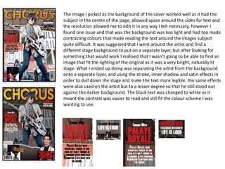 The image I picked as the background of the cover worked well as it had the
subject in the centre of the page, allowed space around the sides for text and
the resolution allowed me to edit it in any way I felt necessary, however I
found one issue and that was the background was too light and had too made
contrasting colours that made reading the text around the images subject
quite difficult. It was suggested that I went around the artist and find a
different stage background to put on a separate layer, but after looking for
something that would work I realised that I wasn’t going to be able to find an
image that fit the lighting of the original as it was a very bright, naturally lit
stage. What I ended up doing was separating the artist from the background
onto a separate layer, and using the stroke, inner shadow and satin effects in
order to dull down the stage and make the text more legible. the same effects
were also used on the artist but to a lesser degree so that he still stood out
against the darker background. The black text was changed to white as it
meant the contrast was easier to read and still fit the colour scheme I was
wanting to use.
 