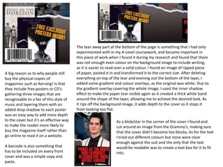 A big reason as to why people still
buy the physical copies of
magazines such as Kerrang! Is that
they include free posters or CD’s.
gathering three images that are
recognizable to a fan of this style of
music and layering them with an
added drop shadow to each poster
was an easy way to add more depth
to the cover but it’s an effective way
to make the reader more likely to
buy the magazine itself rather than
go online to read it on a website.
A barcode is also something that
has to be included on every front
cover and was a simple copy and
paste.
The tear away part at the bottom of the page is something that I had only
experimented with in my A-Level coursework, and became important in
this piece of work when I found it during my research and found that there
was not enough even colour on the background image to include writing,
as it is easier to read over a solid colour. I found an image of ripped piece
of paper, pasted it in and transformed it to the correct size. After deleting
everything on top of the tear and evening out the bottom of the layer, I
added some gradient and colour overlays, as the original was white. Due to
the gradient overlay covering the whole image, I used the inner shadow
effect to make the paper tear visible again as it created a thick white band
around the shape of the layer, allowing me to achieve the desired look. As
it rips off the background image, it adds depth to the cover as it stops it
from looking too flat.
As a blob/star in the corner of the cover I found and
cut around an image from the Grammy’s, making sure
that the cover didn’t become too blocky. As for the text
I tried out different colours but none were clear
enough against the suit and the only that the text
would be readable was to create a text box for it to fit
into.
 